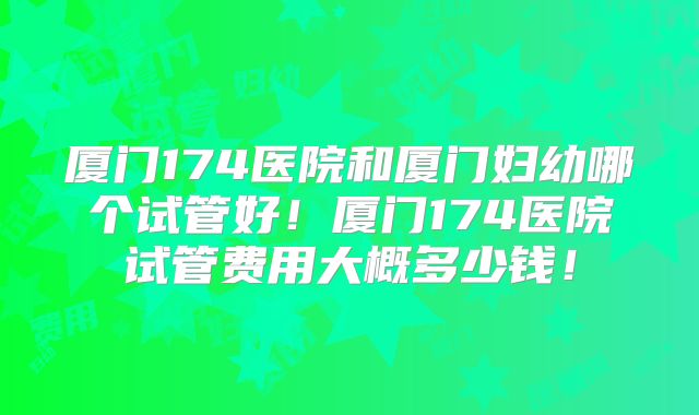 厦门174医院和厦门妇幼哪个试管好!厦门174医院试管费用大概多少钱!