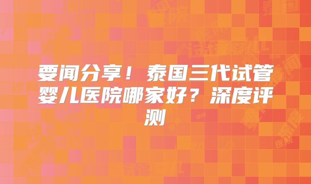 要闻分享!泰国三代试管婴儿医院哪家好?深度评测