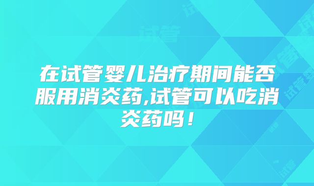 在试管婴儿治疗期间能否服用消炎药,试管可以吃消炎药吗！