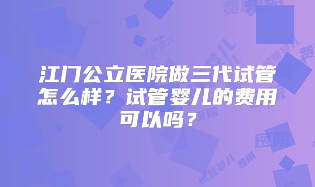 江门公立医院做三代试管怎么样？试管婴儿的费用可以吗？