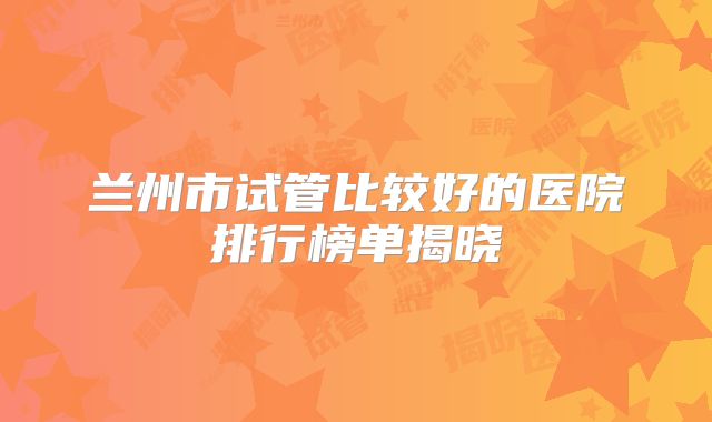 兰州市试管比较好的医院排行榜单揭晓