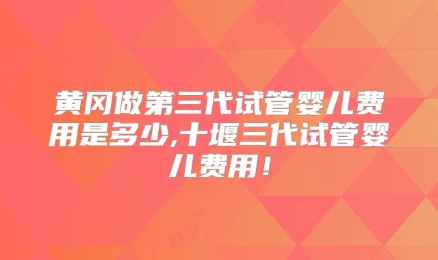 黄冈做第三代试管婴儿费用是多少,十堰三代试管婴儿费用！