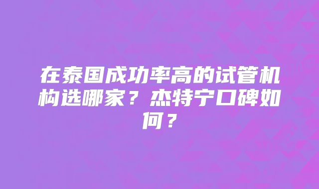 在泰国成功率高的试管机构选哪家？杰特宁口碑如何？