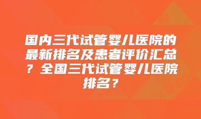 国内三代试管婴儿医院的最新排名及患者评价汇总?全国三代试管婴儿医院排名?