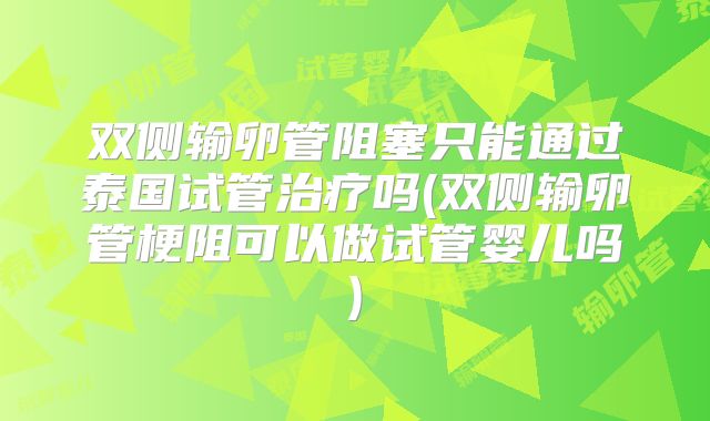 双侧输卵管阻塞只能通过泰国试管治疗吗(双侧输卵管梗阻可以做试管婴儿吗)