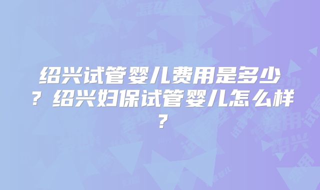 绍兴试管婴儿费用是多少?绍兴妇保试管婴儿怎么样?