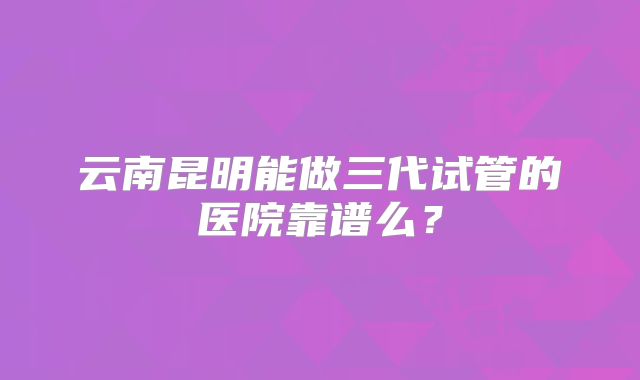 云南昆明能做三代试管的医院靠谱么?