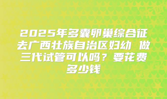 2025年多囊卵巢综合征去广西壮族自治区妇幼 做三代试管可以吗?要花费多少钱