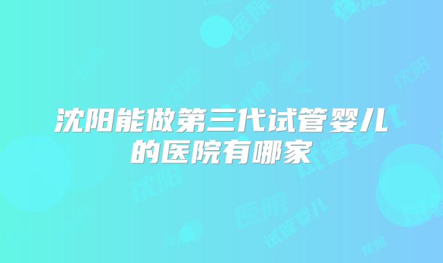 沈阳能做第三代试管婴儿的医院有哪家