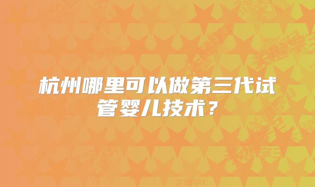 杭州哪里可以做第三代试管婴儿技术?