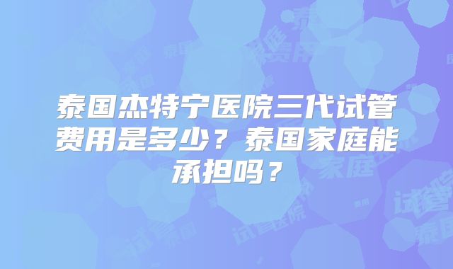 泰国杰特宁医院三代试管费用是多少？泰国家庭能承担吗？
