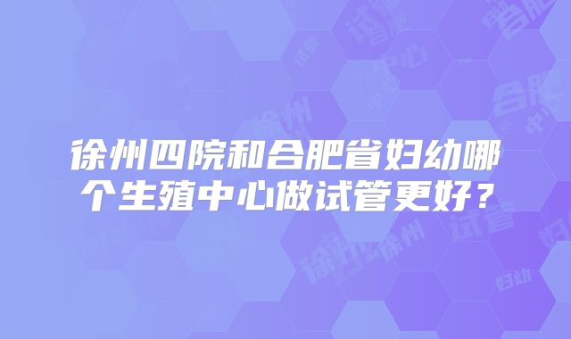 徐州四院和合肥省妇幼哪个生殖中心做试管更好?