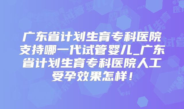广东省计划生育专科医院支持哪一代试管婴儿_广东省计划生育专科医院人工受孕效果怎样！
