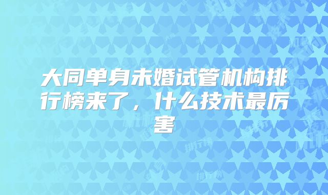 大同单身未婚试管机构排行榜来了，什么技术最厉害