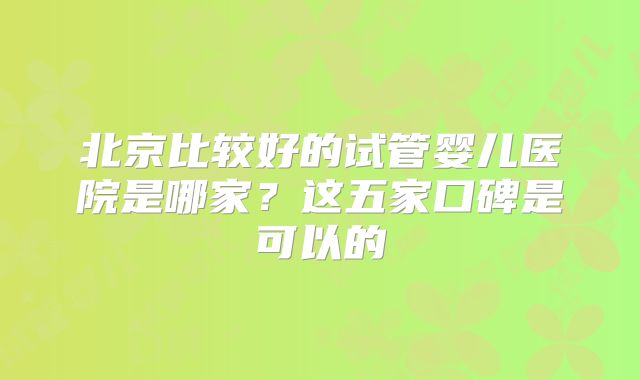 北京比较好的试管婴儿医院是哪家？这五家口碑是可以的