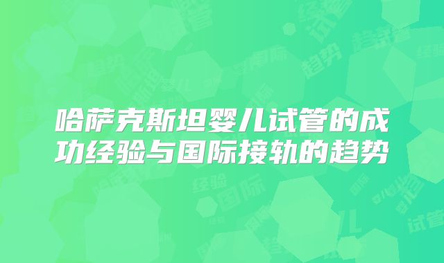 哈萨克斯坦婴儿试管的成功经验与国际接轨的趋势