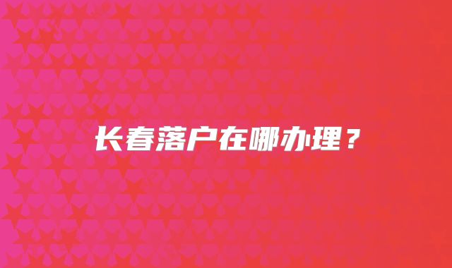 长春落户在哪办理？