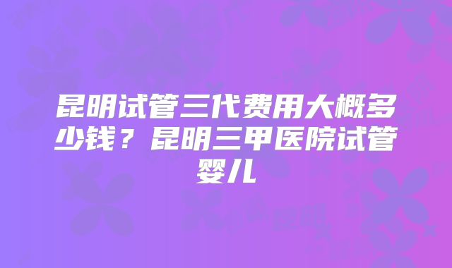 昆明试管三代费用大概多少钱？昆明三甲医院试管婴儿