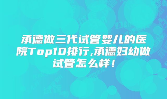 承德做三代试管婴儿的医院Top10排行,承德妇幼做试管怎么样!