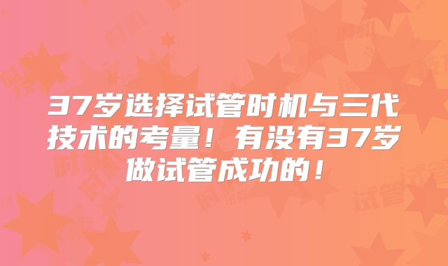 37岁选择试管时机与三代技术的考量!有没有37岁做试管成功的!