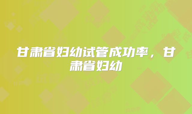 甘肃省妇幼试管成功率,甘肃省妇幼