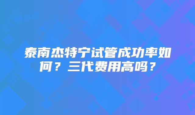 泰南杰特宁试管成功率如何?三代费用高吗?