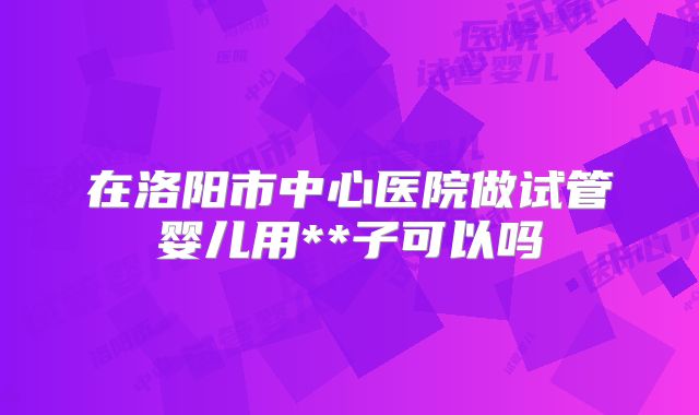 在洛阳市中心医院做试管婴儿用**子可以吗