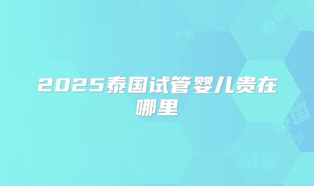 2025泰国试管婴儿贵在哪里