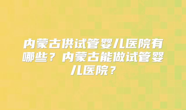 内蒙古供试管婴儿医院有哪些?内蒙古能做试管婴儿医院?