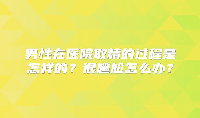 男性在医院取精的过程是怎样的?很尴尬怎么办?