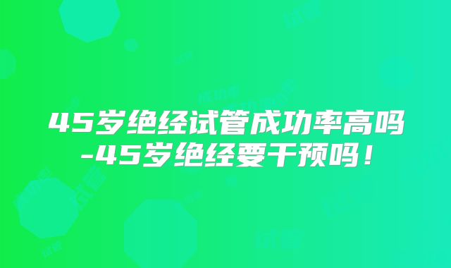 45岁绝经试管成功率高吗-45岁绝经要干预吗!