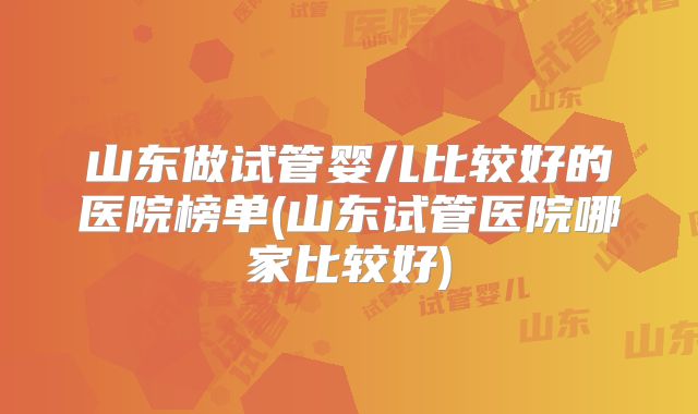 山东做试管婴儿比较好的医院榜单(山东试管医院哪家比较好)