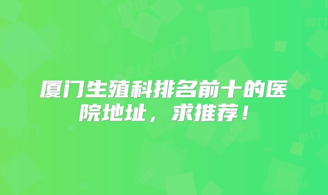 厦门生殖科排名前十的医院地址，求推荐！