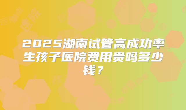 2025湖南试管高成功率生孩子医院费用贵吗多少钱?
