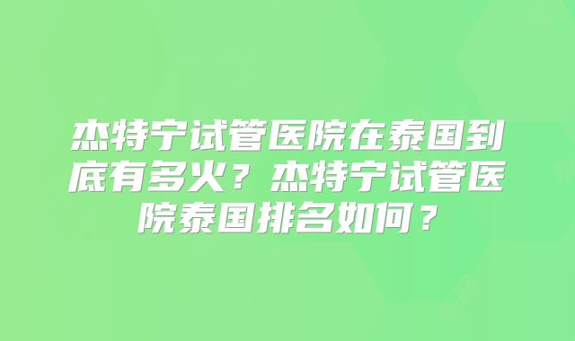 杰特宁试管医院在泰国到底有多火？杰特宁试管医院泰国排名如何？