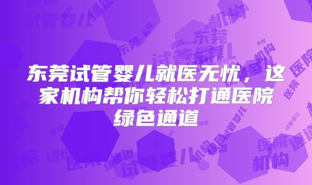 东莞试管婴儿就医无忧，这家机构帮你轻松打通医院绿色通道