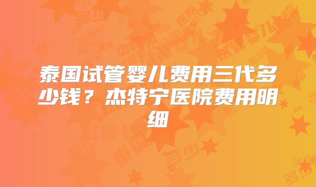 泰国试管婴儿费用三代多少钱？杰特宁医院费用明细