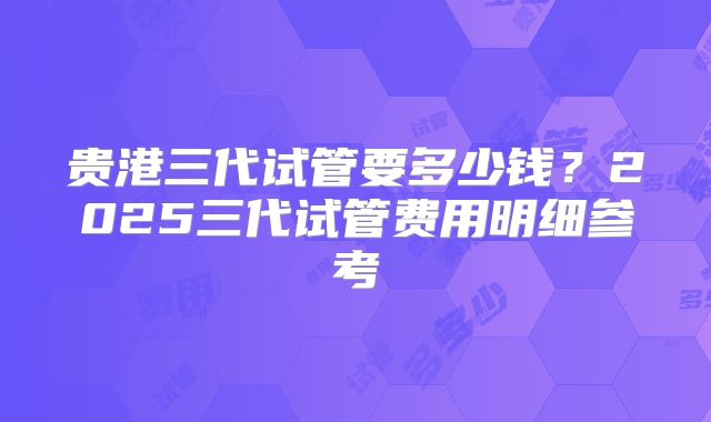 贵港三代试管要多少钱？2025三代试管费用明细参考