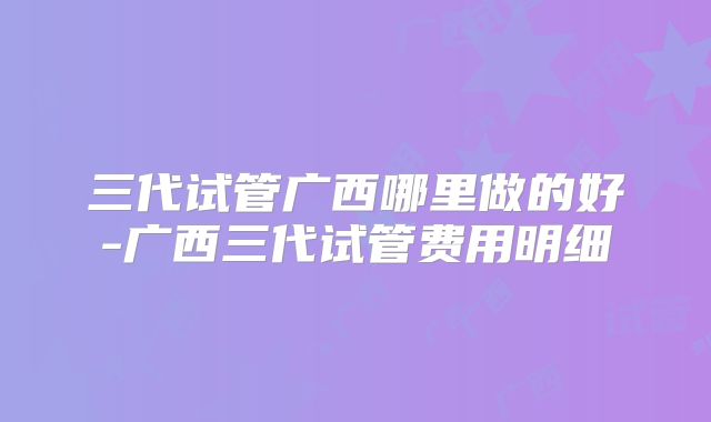 三代试管广西哪里做的好-广西三代试管费用明细