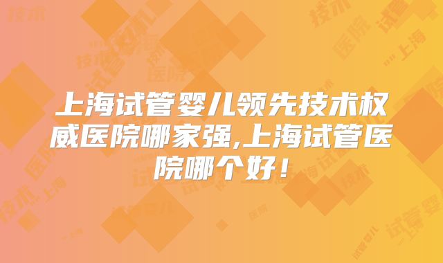 上海试管婴儿领先技术权威医院哪家强,上海试管医院哪个好!