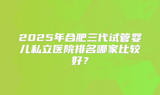 2025年合肥三代试管婴儿私立医院排名哪家比较好？
