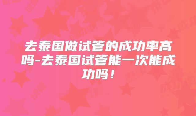 去泰国做试管的成功率高吗-去泰国试管能一次能成功吗！