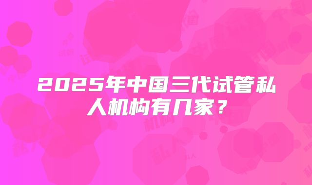 2025年中国三代试管私人机构有几家?