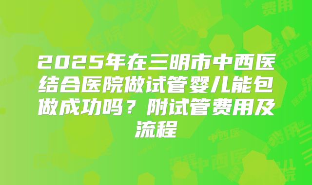 2025年在三明市中西医结合医院做试管婴儿能包做成功吗？附试管费用及流程