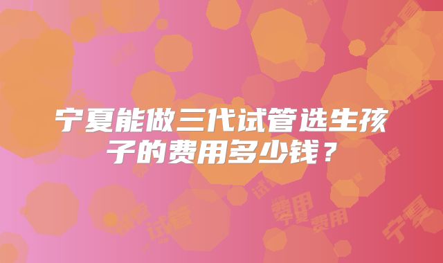 宁夏能做三代试管选生孩子的费用多少钱?