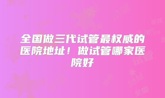 全国做三代试管最权威的医院地址!做试管哪家医院好