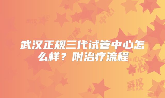 武汉正规三代试管中心怎么样?附治疗流程