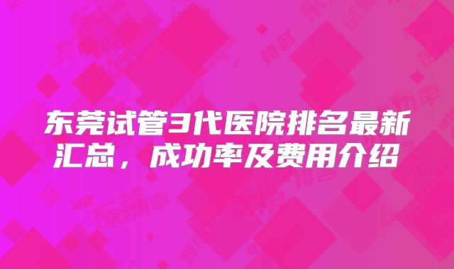 东莞试管3代医院排名最新汇总，成功率及费用介绍