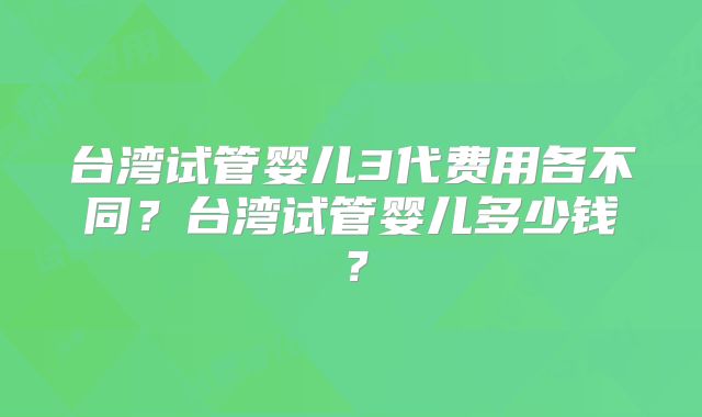 台湾试管婴儿3代费用各不同？台湾试管婴儿多少钱？
