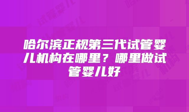 哈尔滨正规第三代试管婴儿机构在哪里？哪里做试管婴儿好